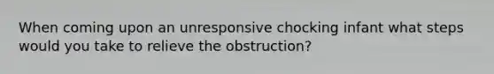 When coming upon an unresponsive chocking infant what steps would you take to relieve the obstruction?