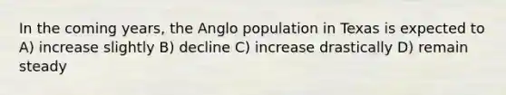 In the coming years, the Anglo population in Texas is expected to A) increase slightly B) decline C) increase drastically D) remain steady