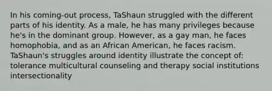 In his coming-out process, TaShaun struggled with the different parts of his identity. As a male, he has many privileges because he's in the dominant group. However, as a gay man, he faces homophobia, and as an African American, he faces racism. TaShaun's struggles around identity illustrate the concept of: tolerance multicultural counseling and therapy social institutions intersectionality