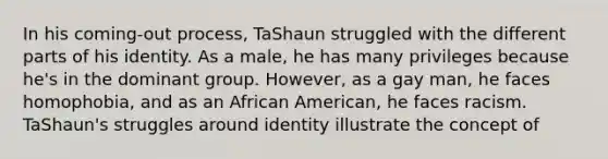 In his coming-out process, TaShaun struggled with the different parts of his identity. As a male, he has many privileges because he's in the dominant group. However, as a gay man, he faces homophobia, and as an African American, he faces racism. TaShaun's struggles around identity illustrate the concept of