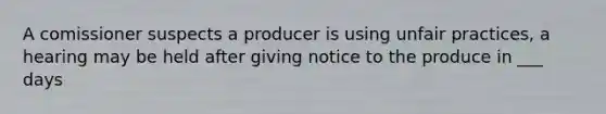 A comissioner suspects a producer is using unfair practices, a hearing may be held after giving notice to the produce in ___ days