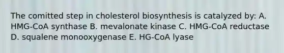 The comitted step in cholesterol biosynthesis is catalyzed by: A. HMG-CoA synthase B. mevalonate kinase C. HMG-CoA reductase D. squalene monooxygenase E. HG-CoA lyase