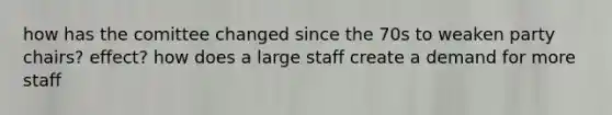 how has the comittee changed since the 70s to weaken party chairs? effect? how does a large staff create a demand for more staff