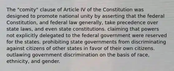 The "comity" clause of Article IV of the Constitution was designed to promote national unity by asserting that the federal Constitution, and federal law generally, take precedence over state laws, and even state constitutions. claiming that powers not explicitly delegated to the federal government were reserved for the states. prohibiting state governments from discriminating against citizens of other states in favor of their own citizens. outlawing government discrimination on the basis of race, ethnicity, and gender.