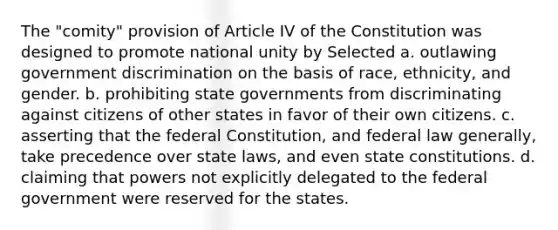 The "comity" provision of Article IV of the Constitution was designed to promote national unity by Selected a. outlawing government discrimination on the basis of race, ethnicity, and gender. b. prohibiting state governments from discriminating against citizens of other states in favor of their own citizens. c. asserting that the federal Constitution, and federal law generally, take precedence over state laws, and even state constitutions. d. claiming that powers not explicitly delegated to the federal government were reserved for the states.