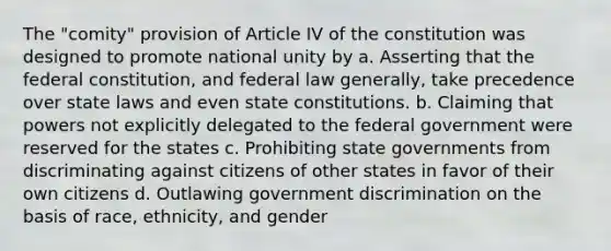 The "comity" provision of Article IV of the constitution was designed to promote national unity by a. Asserting that the federal constitution, and federal law generally, take precedence over state laws and even state constitutions. b. Claiming that powers not explicitly delegated to the federal government were reserved for the states c. Prohibiting state governments from discriminating against citizens of other states in favor of their own citizens d. Outlawing government discrimination on the basis of race, ethnicity, and gender