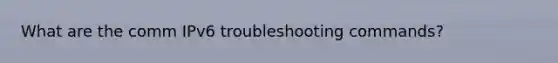 What are the comm IPv6 troubleshooting commands?