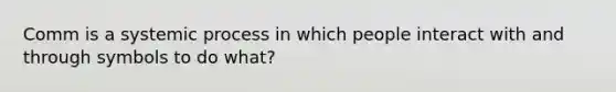 Comm is a systemic process in which people interact with and through symbols to do what?