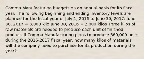 Comma Manufacturing budgets on an annual basis for its fiscal year. The following beginning and ending inventory levels are planned for the fiscal year of July 1, 2016 to June 30, 2017: June 30, 2017 = 3,000 kilo June 30, 2016 = 2,000 kilos Three kilos of raw materials are needed to produce each unit of finished product. If Comma Manufacturing plans to produce 560,000 units during the 2016-2017 fiscal year, how many kilos of materials will the company need to purchase for its production during the year?