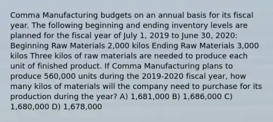 Comma Manufacturing budgets on an annual basis for its fiscal year. The following beginning and ending inventory levels are planned for the fiscal year of July 1, 2019 to June 30, 2020: Beginning Raw Materials 2,000 kilos Ending Raw Materials 3,000 kilos Three kilos of raw materials are needed to produce each unit of finished product. If Comma Manufacturing plans to produce 560,000 units during the 2019-2020 fiscal year, how many kilos of materials will the company need to purchase for its production during the year? A) 1,681,000 B) 1,686,000 C) 1,680,000 D) 1,678,000