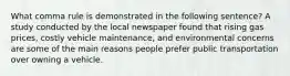 What comma rule is demonstrated in the following sentence? A study conducted by the local newspaper found that rising gas prices, costly vehicle maintenance, and environmental concerns are some of the main reasons people prefer public transportation over owning a vehicle.