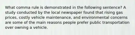 What comma rule is demonstrated in the following sentence? A study conducted by the local newspaper found that rising gas prices, costly vehicle maintenance, and environmental concerns are some of the main reasons people prefer public transportation over owning a vehicle.