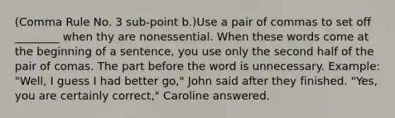 (Comma Rule No. 3 sub-point b.)Use a pair of commas to set off ________ when thy are nonessential. When these words come at the beginning of a sentence, you use only the second half of the pair of comas. The part before the word is unnecessary. Example: "Well, I guess I had better go," John said after they finished. "Yes, you are certainly correct," Caroline answered.