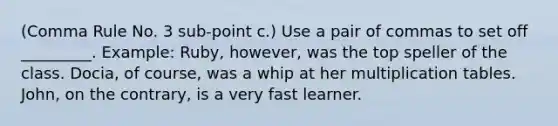 (Comma Rule No. 3 sub-point c.) Use a pair of commas to set off _________. Example: Ruby, however, was the top speller of the class. Docia, of course, was a whip at her multiplication tables. John, on the contrary, is a very fast learner.