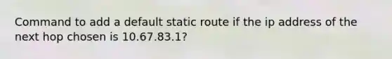 Command to add a default static route if the ip address of the next hop chosen is 10.67.83.1?