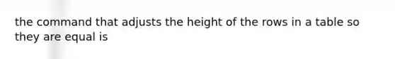 the command that adjusts the height of the rows in a table so they are equal is