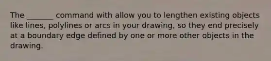 The _______ command with allow you to lengthen existing objects like lines, polylines or arcs in your drawing, so they end precisely at a boundary edge defined by one or more other objects in the drawing.