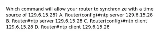 Which command will allow your router to synchronize with a time source of 129.6.15.28? A. Router(config)#ntp server 129.6.15.28 B. Router#ntp server 129.6.15.28 C. Router(config)#ntp client 129.6.15.28 D. Router#ntp client 129.6.15.28