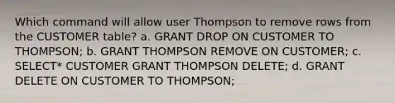 Which command will allow user Thompson to remove rows from the CUSTOMER table? a. GRANT DROP ON CUSTOMER TO THOMPSON; b. GRANT THOMPSON REMOVE ON CUSTOMER; c. SELECT* CUSTOMER GRANT THOMPSON DELETE; d. GRANT DELETE ON CUSTOMER TO THOMPSON;