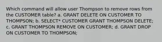 Which command will allow user Thompson to remove rows from the CUSTOMER table? a. GRANT DELETE ON CUSTOMER TO THOMPSON; b. SELECT* CUSTOMER GRANT THOMPSON DELETE; c. GRANT THOMPSON REMOVE ON CUSTOMER; d. GRANT DROP ON CUSTOMER TO THOMPSON;