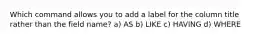 Which command allows you to add a label for the column title rather than the field name? a) AS b) LIKE c) HAVING d) WHERE