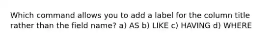 Which command allows you to add a label for the column title rather than the field name? a) AS b) LIKE c) HAVING d) WHERE