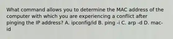 What command allows you to determine the MAC address of the computer with which you are experiencing a conflict after pinging the IP address? A. ipconfig/id B. ping -i C. arp -d D. mac-id