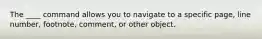 The ____ command allows you to navigate to a specific page, line number, footnote, comment, or other object.