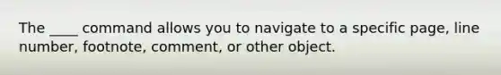 The ____ command allows you to navigate to a specific page, line number, footnote, comment, or other object.