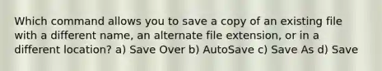 Which command allows you to save a copy of an existing file with a different name, an alternate file extension, or in a different location? a) Save Over b) AutoSave c) Save As d) Save