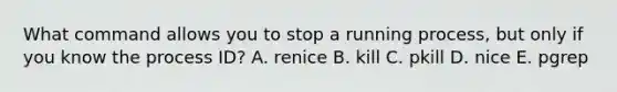 What command allows you to stop a running process, but only if you know the process ID? A. renice B. kill C. pkill D. nice E. pgrep