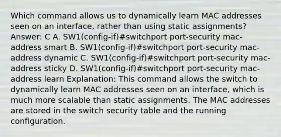 Which command allows us to dynamically learn MAC addresses seen on an interface, rather than using static assignments? Answer: C A. SW1(config-if)#switchport port-security mac-address smart B. SW1(config-if)#switchport port-security mac-address dynamic C. SW1(config-if)#switchport port-security mac-address sticky D. SW1(config-if)#switchport port-security mac-address learn Explanation: This command allows the switch to dynamically learn MAC addresses seen on an interface, which is much more scalable than static assignments. The MAC addresses are stored in the switch security table and the running configuration.