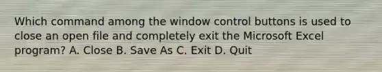 Which command among the window control buttons is used to close an open file and completely exit the Microsoft Excel program? A. Close B. Save As C. Exit D. Quit