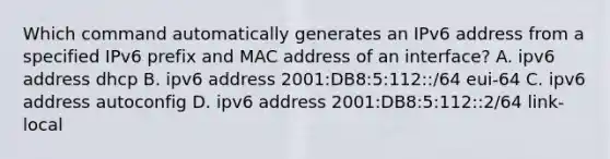 Which command automatically generates an IPv6 address from a specified IPv6 prefix and MAC address of an interface? A. ipv6 address dhcp B. ipv6 address 2001:DB8:5:112::/64 eui-64 C. ipv6 address autoconfig D. ipv6 address 2001:DB8:5:112::2/64 link-local