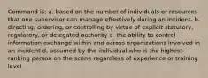 Command is: a. based on the number of individuals or resources that one supervisor can manage effectively during an incident. b. directing, ordering, or controlling by virtue of explicit statutory, regulatory, or delegated authority c. the ability to control information exchange within and across organizations involved in an incident d. assumed by the individual who is the highest-ranking person on the scene regardless of experience or training level