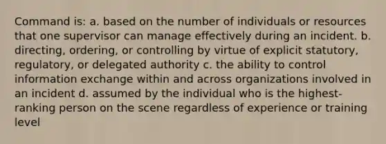 Command is: a. based on the number of individuals or resources that one supervisor can manage effectively during an incident. b. directing, ordering, or controlling by virtue of explicit statutory, regulatory, or delegated authority c. the ability to control information exchange within and across organizations involved in an incident d. assumed by the individual who is the highest-ranking person on the scene regardless of experience or training level