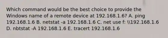 Which command would be the best choice to provide the Windows name of a remote device at 192.168.1.6? A. ping 192.168.1.6 B. netstat -a 192.168.1.6 C. net use f: 192.168.1.6 D. nbtstat -A 192.168.1.6 E. tracert 192.168.1.6