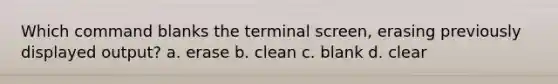 Which command blanks the terminal screen, erasing previously displayed output? a. erase b. clean c. blank d. clear