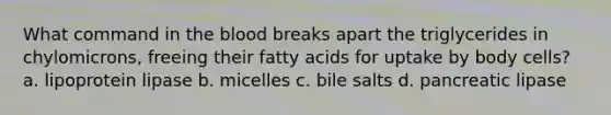 What command in the blood breaks apart the triglycerides in chylomicrons, freeing their fatty acids for uptake by body cells? a. lipoprotein lipase b. micelles c. bile salts d. pancreatic lipase