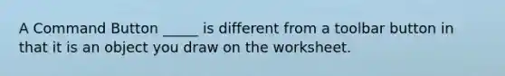 A Command Button _____ is different from a toolbar button in that it is an object you draw on the worksheet.