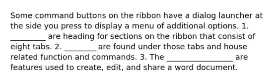 Some command buttons on the ribbon have a dialog launcher at the side you press to display a menu of additional options. 1. _________ are heading for sections on the ribbon that consist of eight tabs. 2. ________ are found under those tabs and house related function and commands. 3. The _________________ are features used to create, edit, and share a word document.