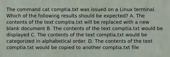 The command cat comptia.txt was issued on a Linux terminal. Which of the following results should be expected? A. The contents of the text comptia.txt will be replaced with a new blank document B. The contents of the text comptia.txt would be displayed C. The contents of the text comptia.txt would be categorized in alphabetical order. D. The contents of the text comptia.txt would be copied to another comptia.txt file