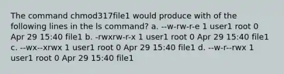 The command chmod317file1 would produce with of the following lines in the ls command? a. --w-rw-r-e 1 user1 root 0 Apr 29 15:40 file1 b. -rwxrw-r-x 1 user1 root 0 Apr 29 15:40 file1 c. --wx--xrwx 1 user1 root 0 Apr 29 15:40 file1 d. --w-r--rwx 1 user1 root 0 Apr 29 15:40 file1