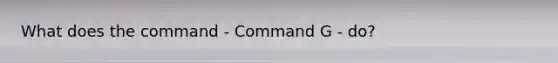 What does the command - Command G - do?