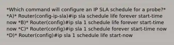 *Which command will configure an IP SLA schedule for a probe?* *A)* Router(config-ip-sla)#ip sla schedule life forever start-time now *B)* Router(config)#ip sla 1 schedule life forever start-time now *C)* Router(config)#ip sla 1 schedule forever start-time now *D)* Router(config)#ip sla 1 schedule life start-now