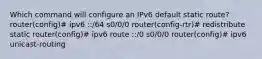 Which command will configure an IPv6 default static route? router(config)# ipv6 ::/64 s0/0/0 router(config-rtr)# redistribute static router(config)# ipv6 route ::/0 s0/0/0 router(config)# ipv6 unicast-routing