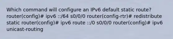 Which command will configure an IPv6 default static route? router(config)# ipv6 ::/64 s0/0/0 router(config-rtr)# redistribute static router(config)# ipv6 route ::/0 s0/0/0 router(config)# ipv6 unicast-routing