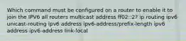 Which command must be configured on a router to enable it to join the IPV6 all routers multicast address ff02::2? ip routing ipv6 unicast-routing ipv6 address ipv6-address/prefix-length ipv6 address ipv6-address link-local