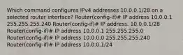 Which command configures IPv4 addresses 10.0.0.1/28 on a selected router interface? Router(config-if)# IP address 10.0.0.1 255.255.255.240 Router(config-if)# IP address. 10.0.0.1/28 Router(config-if)# IP address 10.0.0.1 255.255.255.0 Router(config-if)# IP address 10.0.0.0 255.255.255.240 Router(config-if)# IP address 10.0.0.1/24