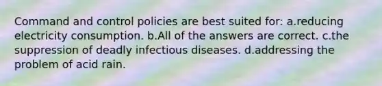 Command and control policies are best suited for: a.reducing electricity consumption. b.All of the answers are correct. c.the suppression of deadly infectious diseases. d.addressing the problem of acid rain.